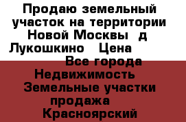 Продаю земельный участок на территории Новой Москвы, д. Лукошкино › Цена ­ 1 450 000 - Все города Недвижимость » Земельные участки продажа   . Красноярский край